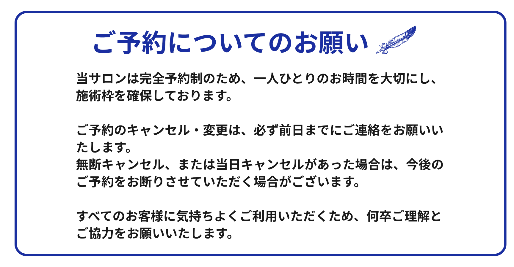 ご予約についてのお願い：当サロンは完全予約制です。キャンセル・変更は前日までにご連絡ください。無断キャンセル・当日キャンセルの場合、今後のご予約をお断りする場合がございます。