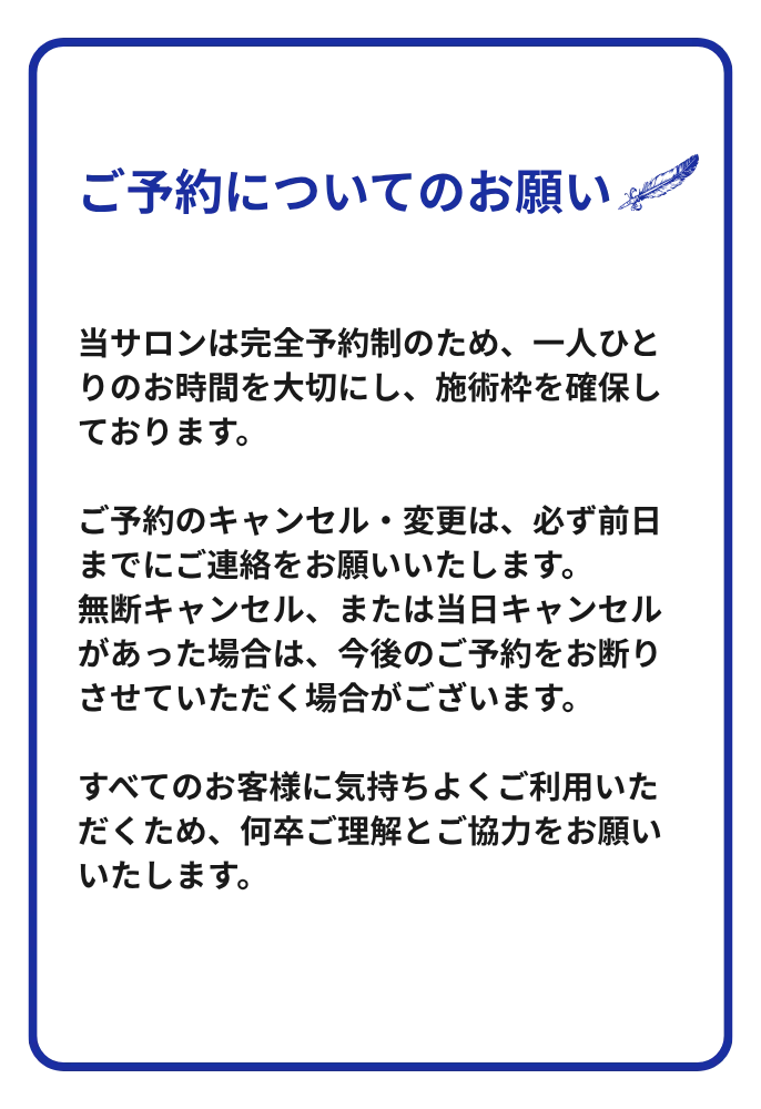 ご予約についてのお願い：当サロンは完全予約制です。キャンセル・変更は前日までにご連絡ください。無断キャンセル・当日キャンセルの場合、今後のご予約をお断りする場合がございます。