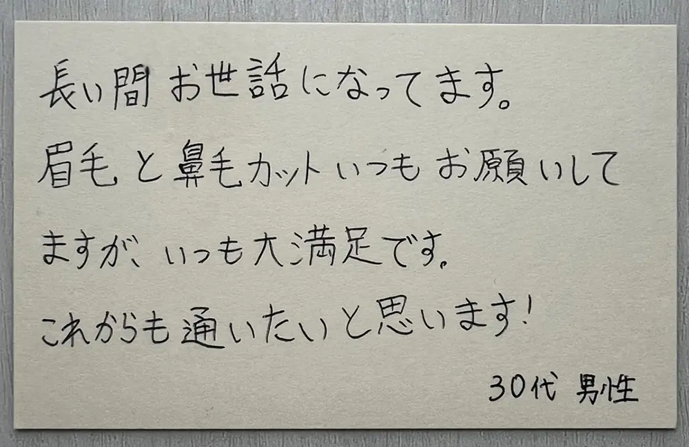 お客様の声（30代男性・直筆）「長い間お世話になってます。眉毛と鼻毛カットいつもお願いしてますが、いつも大満足です。これからも通いたいと思います！」