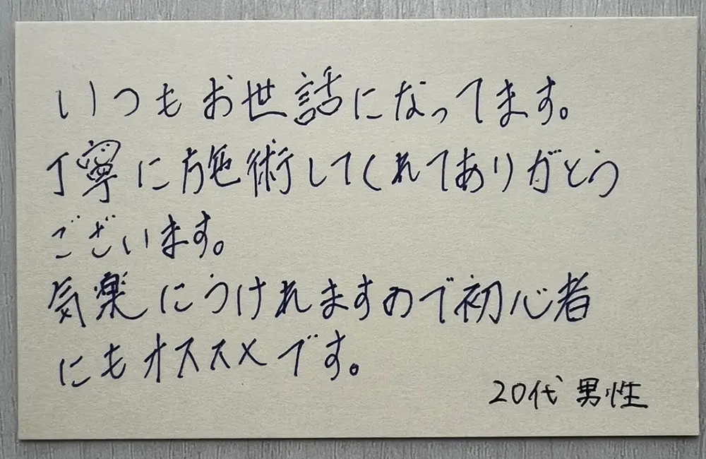 お客様の声（20代男性・直筆）「いつもお世話になってます。丁寧に施術してくれてありがとうございます。気楽にうけれますので初心者にもオススメです。」