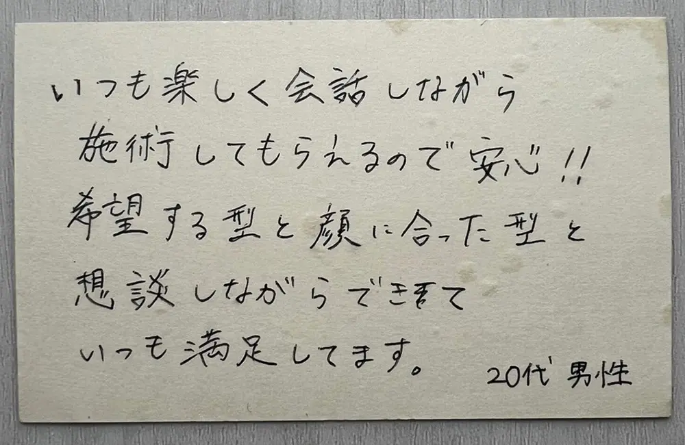 お客様の声（20代男性・直筆）「いつも楽しく会話しながら施術してもらえるので安心!! 希望する型と顔に合った型を相談しながらできて、いつも満足してます。」